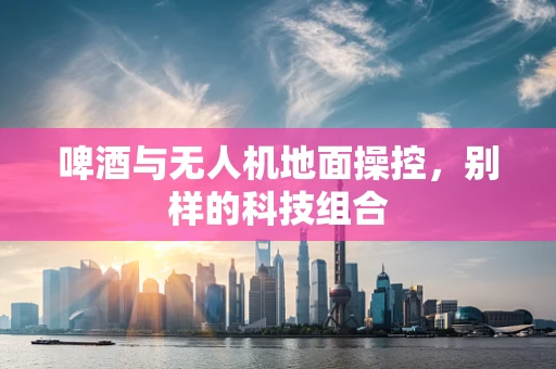 啤酒与无人机地面操控，别样的科技组合