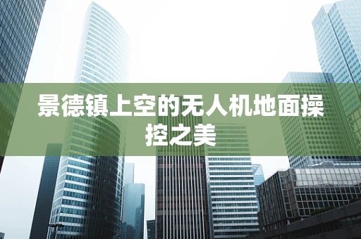 景德镇上空的无人机地面操控之美