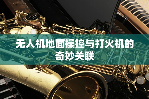 无人机地面操控与打火机的奇妙关联
