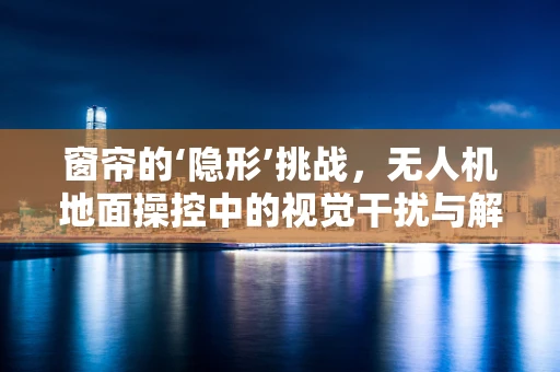 窗帘的‘隐形’挑战，无人机地面操控中的视觉干扰与解决方案
