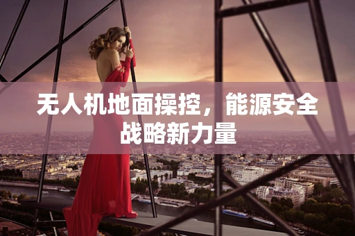无人机地面操控，能源安全战略新力量