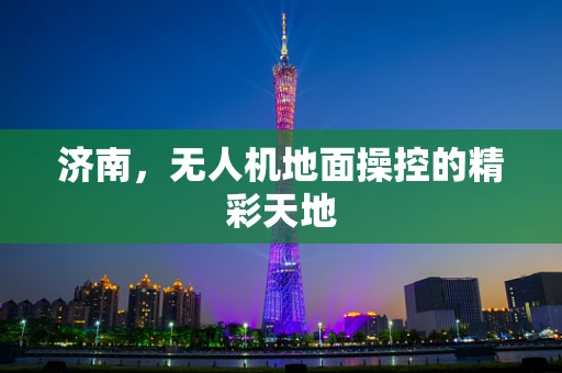 济南，无人机地面操控的精彩天地