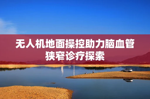 无人机地面操控助力脑血管狭窄诊疗探索