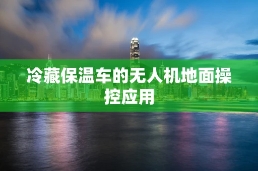 冷藏保温车的无人机地面操控应用