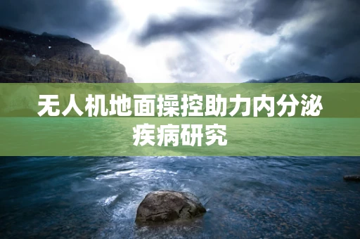 无人机地面操控助力内分泌疾病研究