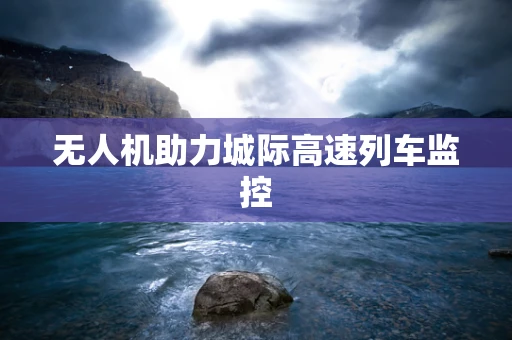 无人机助力城际高速列车监控