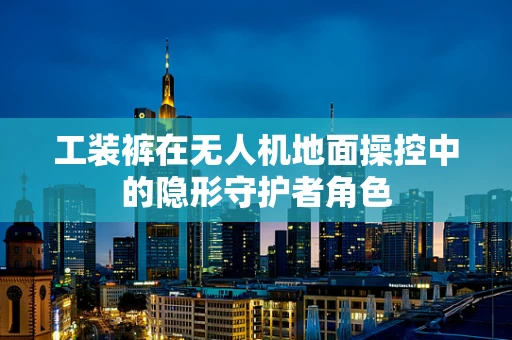 工装裤在无人机地面操控中的隐形守护者角色