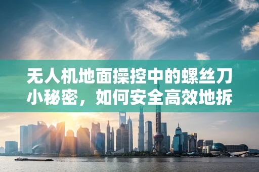无人机地面操控中的螺丝刀小秘密，如何安全高效地拆装部件？