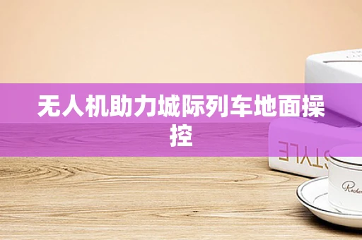 无人机助力城际列车地面操控