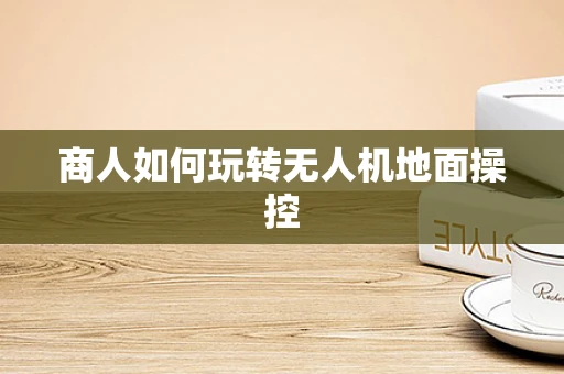 商人如何玩转无人机地面操控