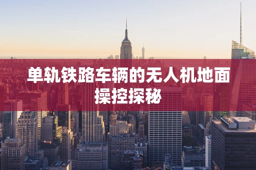 单轨铁路车辆的无人机地面操控探秘