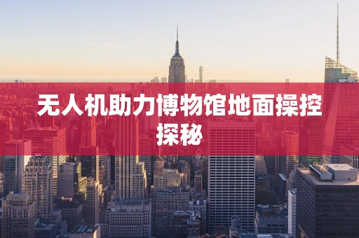 无人机助力博物馆地面操控探秘