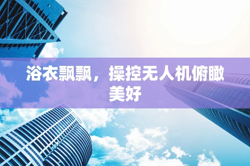 浴衣飘飘，操控无人机俯瞰美好