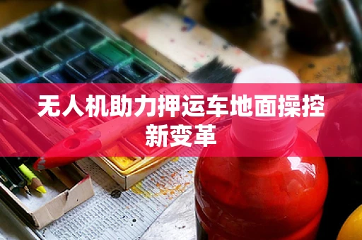 无人机助力押运车地面操控新变革