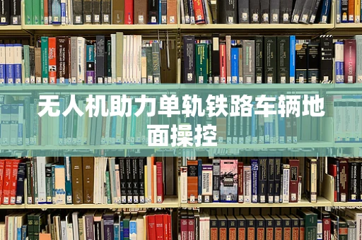 无人机助力单轨铁路车辆地面操控