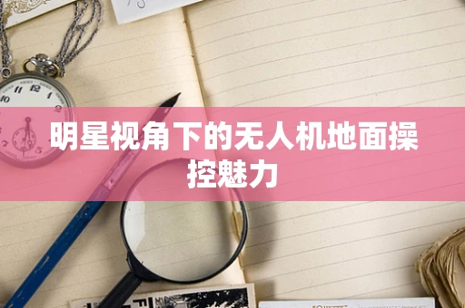 明星视角下的无人机地面操控魅力
