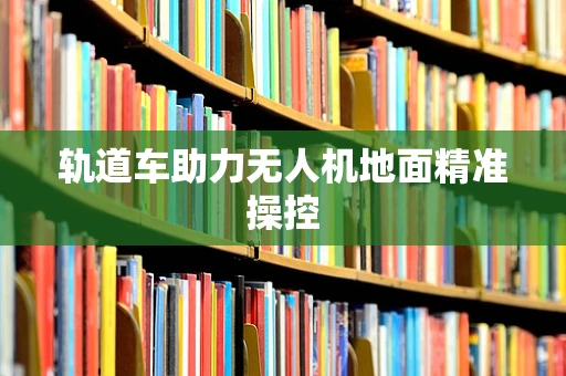 轨道车助力无人机地面精准操控