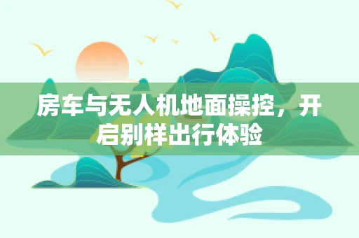 房车与无人机地面操控，开启别样出行体验