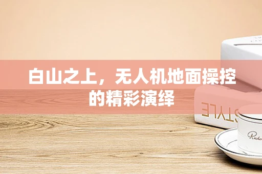白山之上，无人机地面操控的精彩演绎