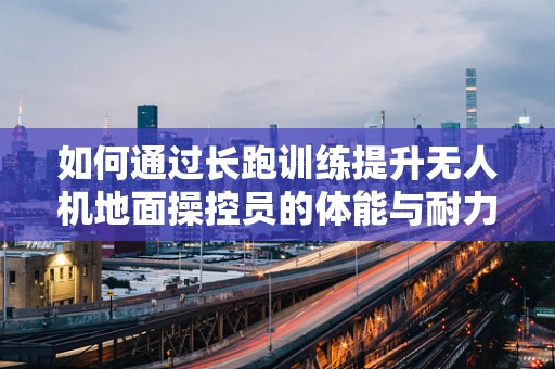 如何通过长跑训练提升无人机地面操控员的体能与耐力？