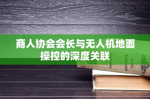 商人协会会长与无人机地面操控的深度关联