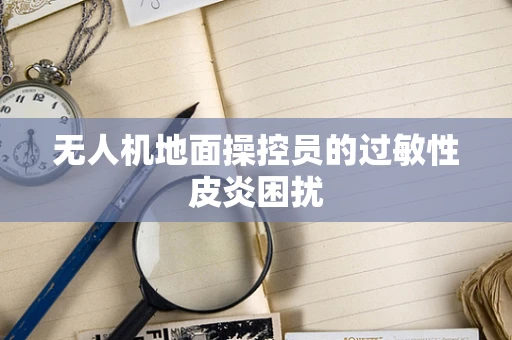 无人机地面操控员的过敏性皮炎困扰