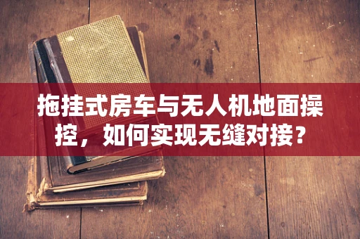拖挂式房车与无人机地面操控，如何实现无缝对接？