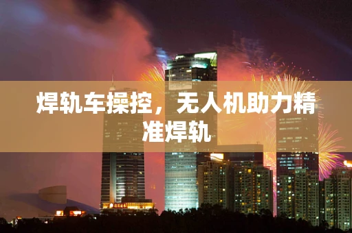 焊轨车操控，无人机助力精准焊轨