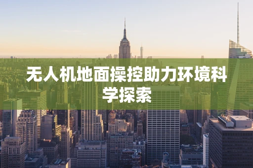 无人机地面操控助力环境科学探索