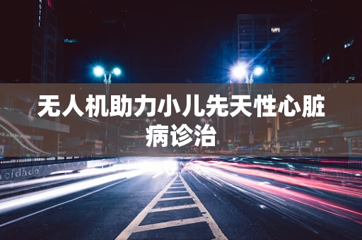 无人机助力小儿先天性心脏病诊治