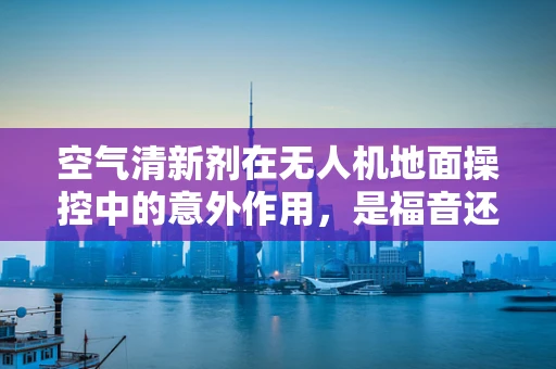 空气清新剂在无人机地面操控中的意外作用，是福音还是隐患？