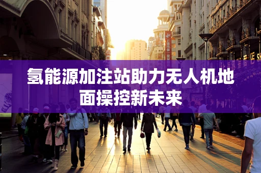 氢能源加注站助力无人机地面操控新未来