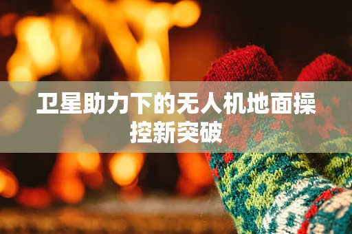 卫星助力下的无人机地面操控新突破