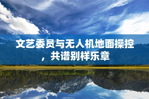 文艺委员与无人机地面操控，共谱别样乐章