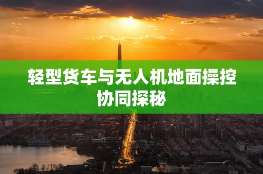 轻型货车与无人机地面操控协同探秘