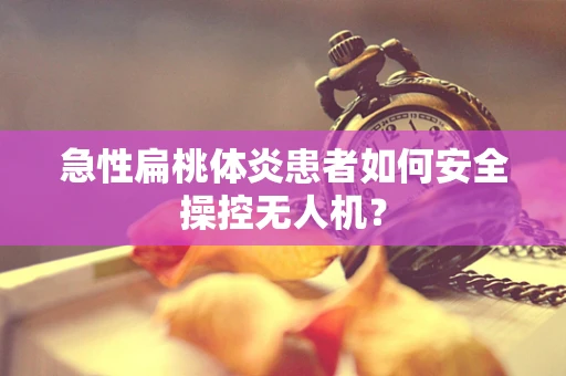 急性扁桃体炎患者如何安全操控无人机？