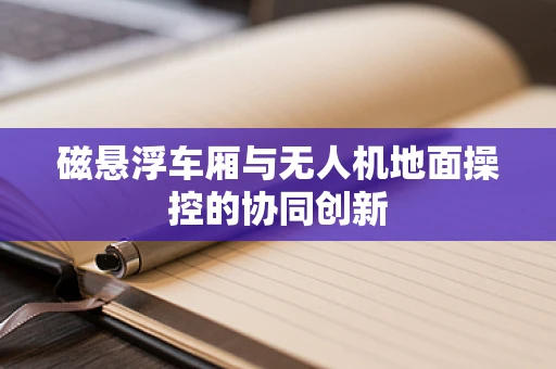 磁悬浮车厢与无人机地面操控的协同创新