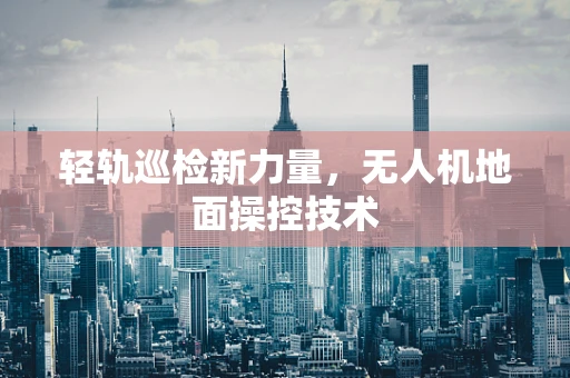 轻轨巡检新力量，无人机地面操控技术