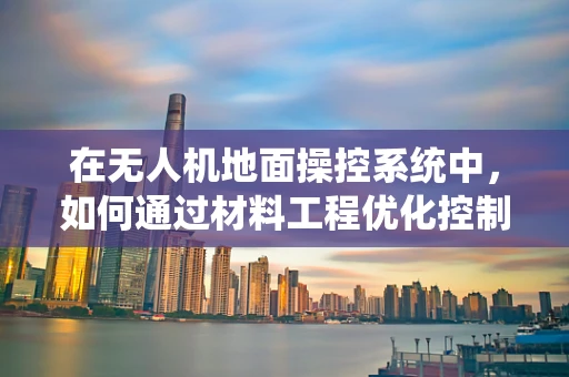 在无人机地面操控系统中，如何通过材料工程优化控制杆的握持舒适度与耐用性？