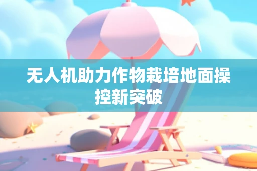 无人机助力作物栽培地面操控新突破