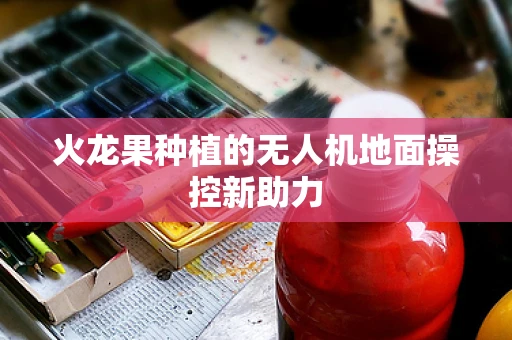 火龙果种植的无人机地面操控新助力