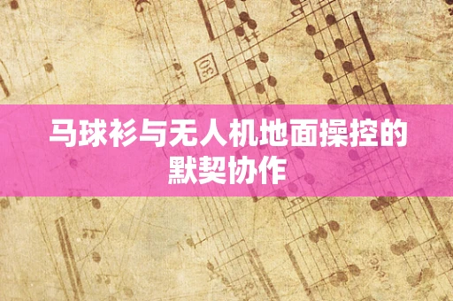马球衫与无人机地面操控的默契协作