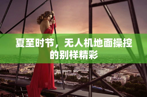 夏至时节，无人机地面操控的别样精彩