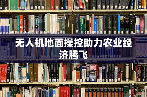 无人机地面操控助力农业经济腾飞