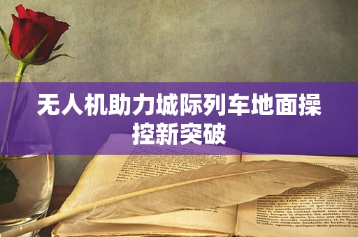 无人机助力城际列车地面操控新突破