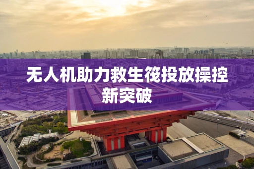 无人机助力救生筏投放操控新突破
