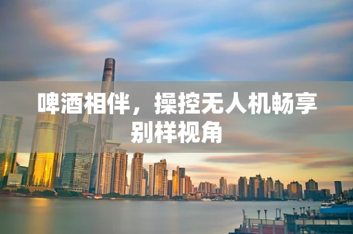啤酒相伴，操控无人机畅享别样视角