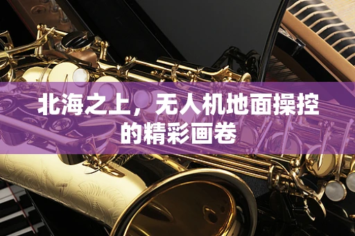 北海之上，无人机地面操控的精彩画卷