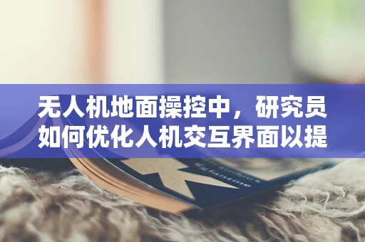无人机地面操控中，研究员如何优化人机交互界面以提升操控效率？