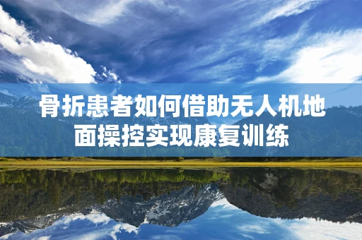 骨折患者如何借助无人机地面操控实现康复训练